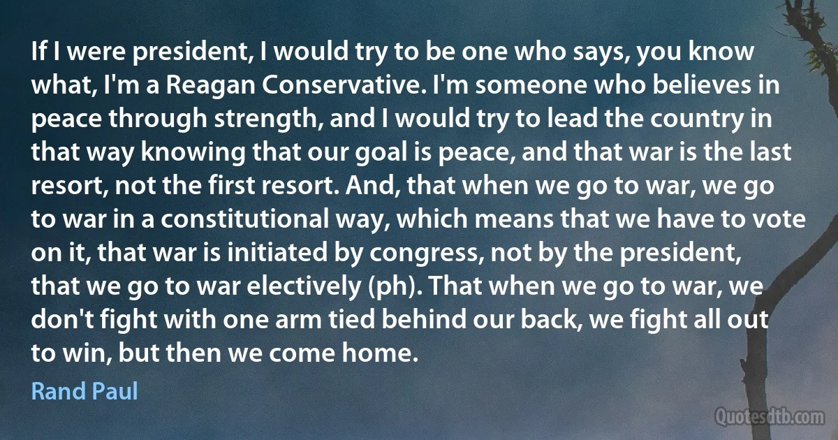 If I were president, I would try to be one who says, you know what, I'm a Reagan Conservative. I'm someone who believes in peace through strength, and I would try to lead the country in that way knowing that our goal is peace, and that war is the last resort, not the first resort. And, that when we go to war, we go to war in a constitutional way, which means that we have to vote on it, that war is initiated by congress, not by the president, that we go to war electively (ph). That when we go to war, we don't fight with one arm tied behind our back, we fight all out to win, but then we come home. (Rand Paul)