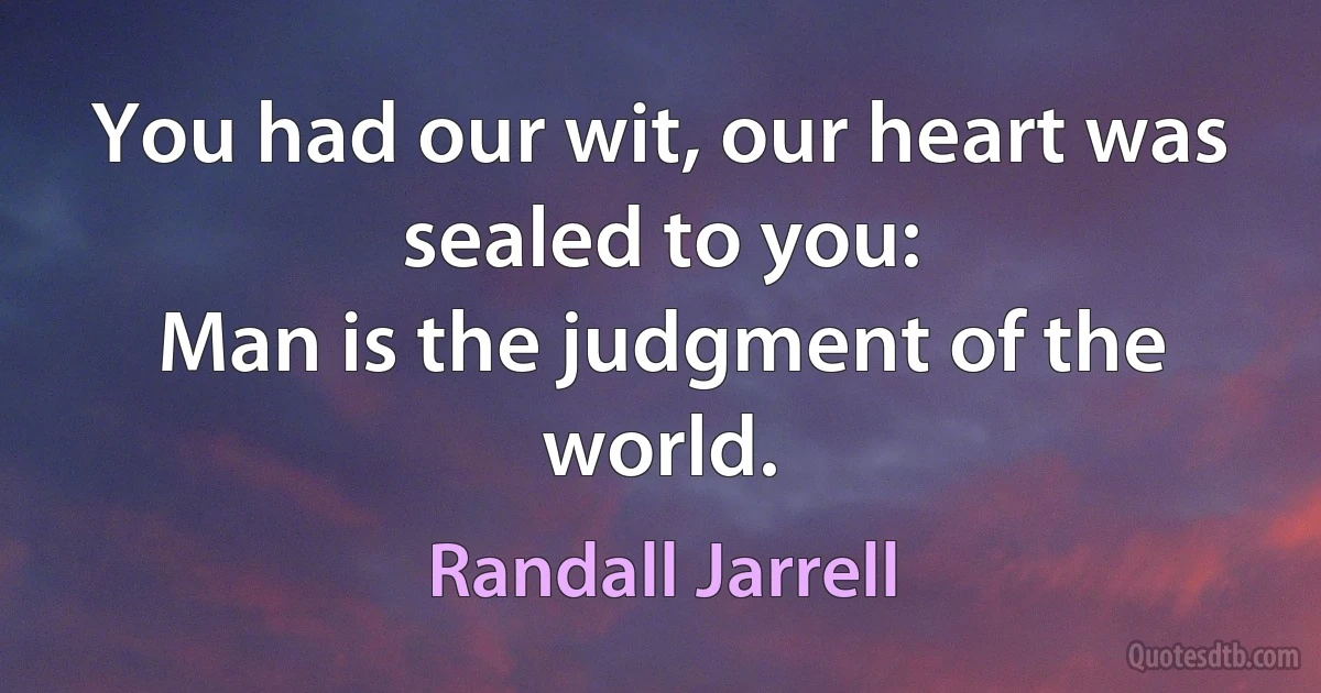 You had our wit, our heart was sealed to you:
Man is the judgment of the world. (Randall Jarrell)