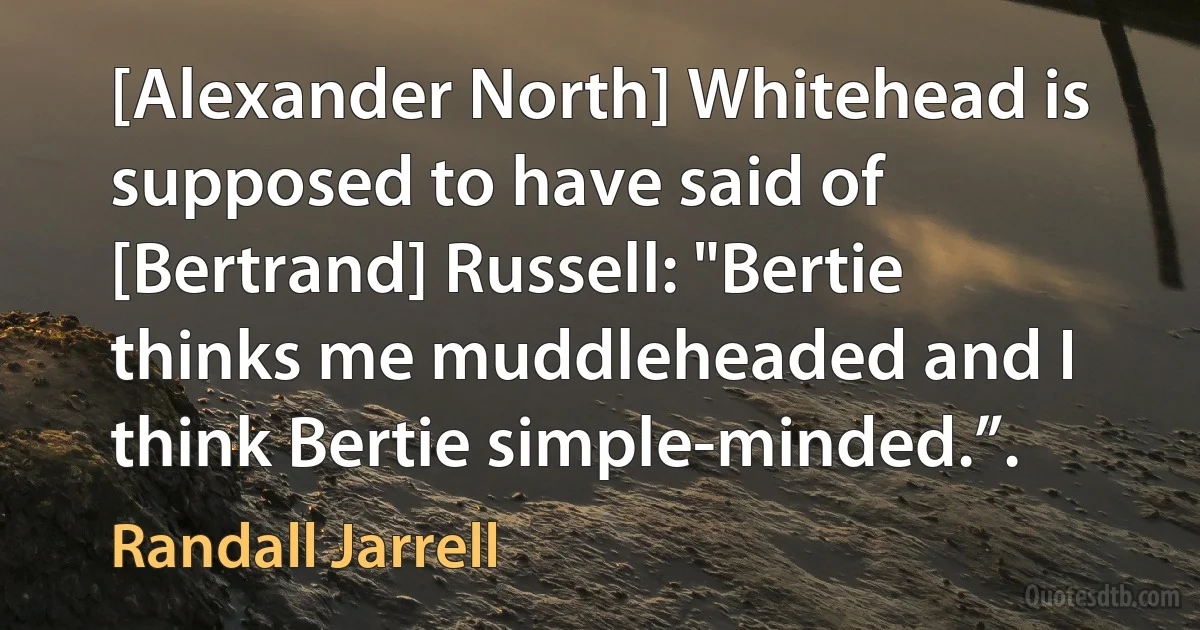 [Alexander North] Whitehead is supposed to have said of [Bertrand] Russell: "Bertie thinks me muddleheaded and I think Bertie simple-minded.”. (Randall Jarrell)