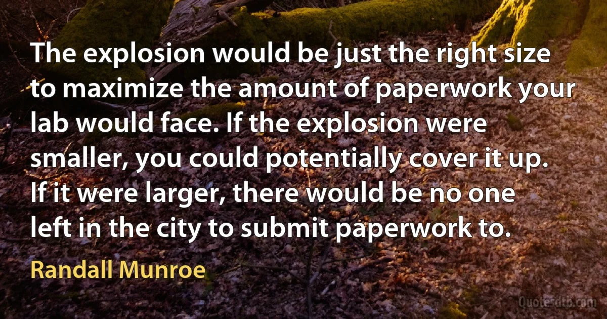 The explosion would be just the right size to maximize the amount of paperwork your lab would face. If the explosion were smaller, you could potentially cover it up. If it were larger, there would be no one left in the city to submit paperwork to. (Randall Munroe)