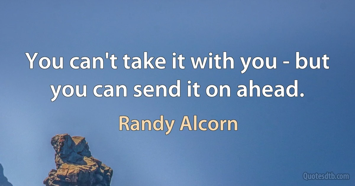 You can't take it with you - but you can send it on ahead. (Randy Alcorn)