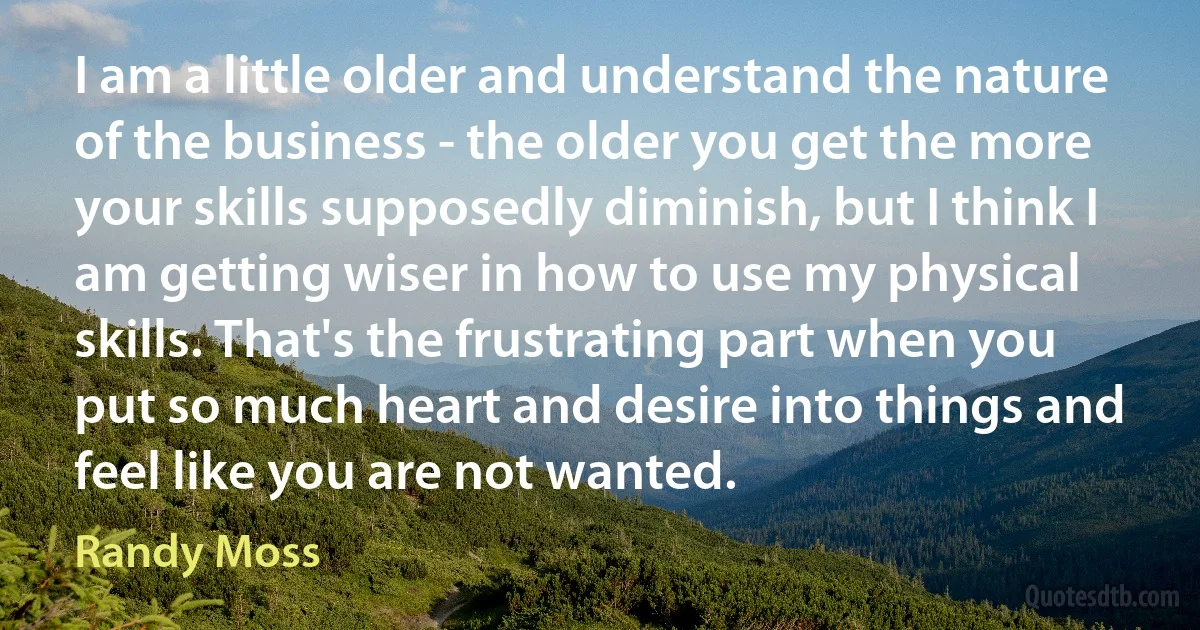 I am a little older and understand the nature of the business - the older you get the more your skills supposedly diminish, but I think I am getting wiser in how to use my physical skills. That's the frustrating part when you put so much heart and desire into things and feel like you are not wanted. (Randy Moss)