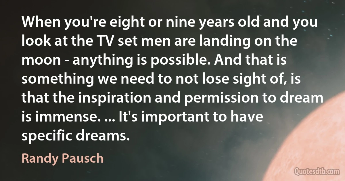 When you're eight or nine years old and you look at the TV set men are landing on the moon - anything is possible. And that is something we need to not lose sight of, is that the inspiration and permission to dream is immense. ... It's important to have specific dreams. (Randy Pausch)