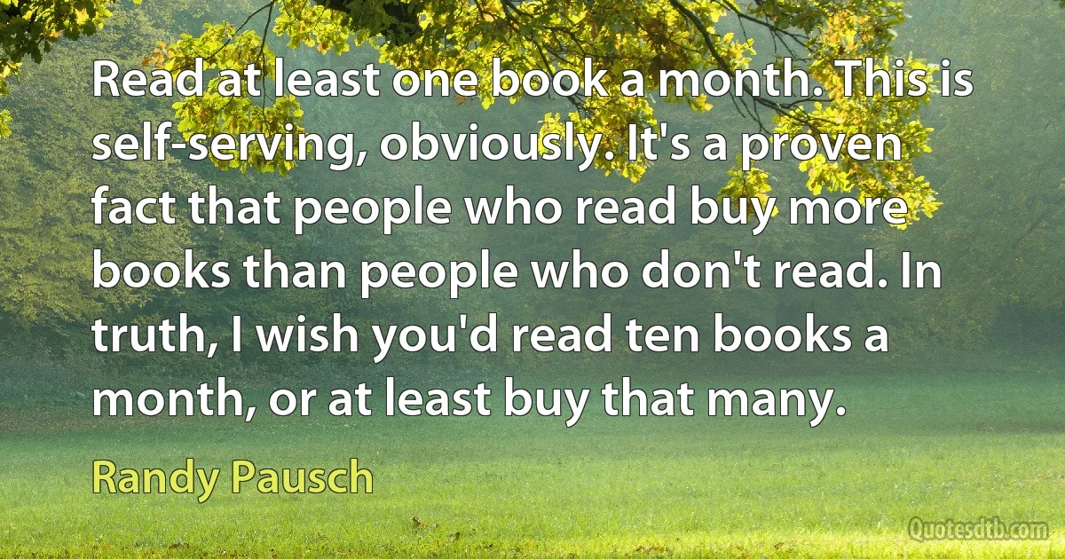 Read at least one book a month. This is self-serving, obviously. It's a proven fact that people who read buy more books than people who don't read. In truth, I wish you'd read ten books a month, or at least buy that many. (Randy Pausch)