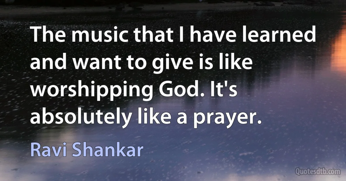 The music that I have learned and want to give is like worshipping God. It's absolutely like a prayer. (Ravi Shankar)