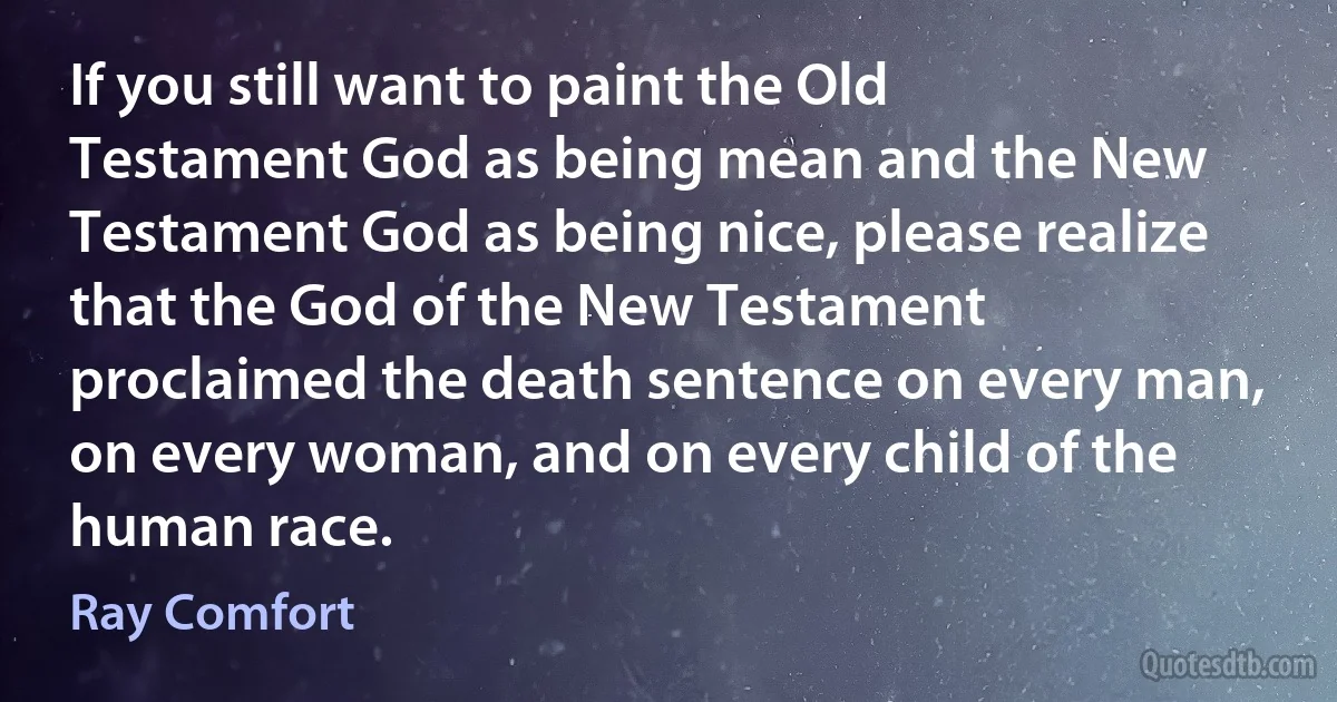 If you still want to paint the Old Testament God as being mean and the New Testament God as being nice, please realize that the God of the New Testament proclaimed the death sentence on every man, on every woman, and on every child of the human race. (Ray Comfort)