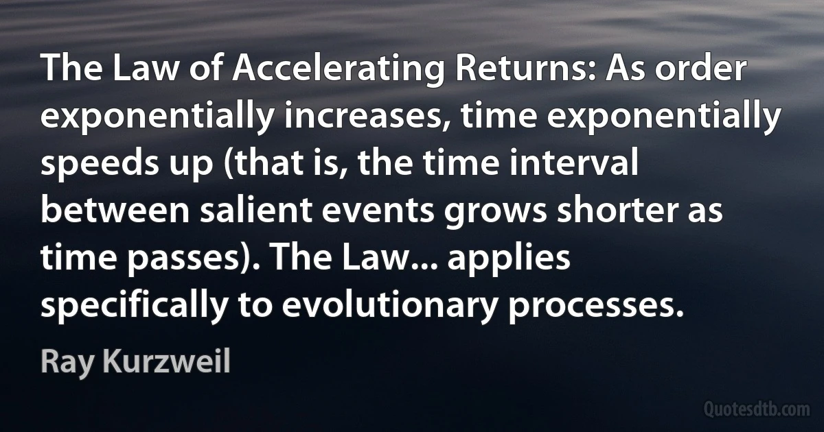 The Law of Accelerating Returns: As order exponentially increases, time exponentially speeds up (that is, the time interval between salient events grows shorter as time passes). The Law... applies specifically to evolutionary processes. (Ray Kurzweil)