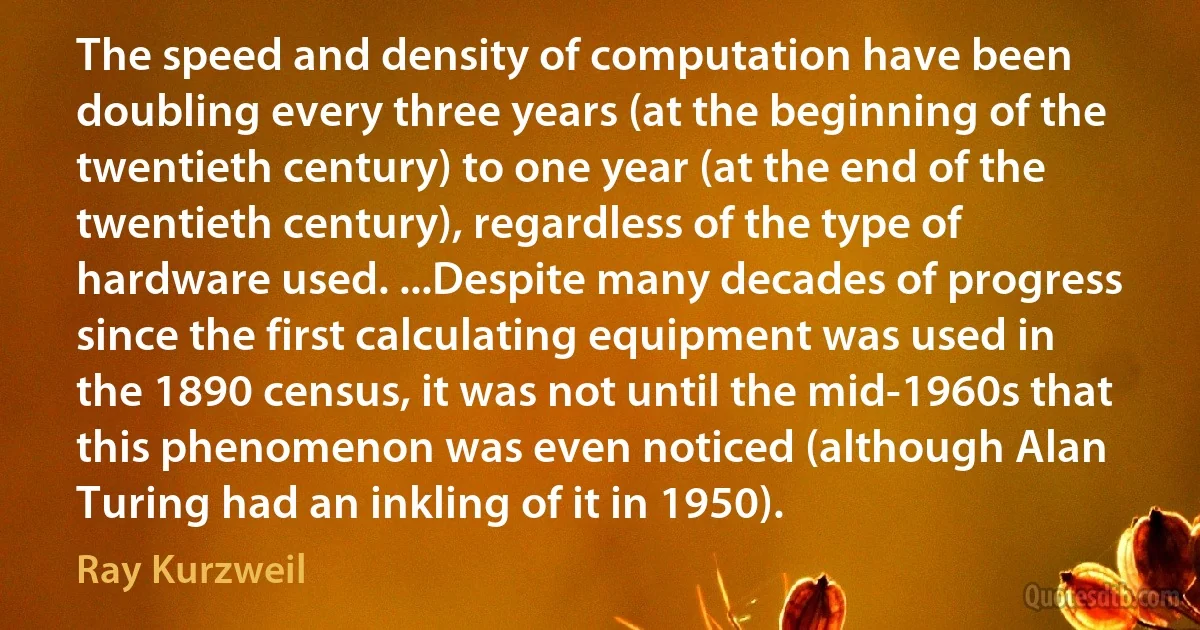 The speed and density of computation have been doubling every three years (at the beginning of the twentieth century) to one year (at the end of the twentieth century), regardless of the type of hardware used. ...Despite many decades of progress since the first calculating equipment was used in the 1890 census, it was not until the mid-1960s that this phenomenon was even noticed (although Alan Turing had an inkling of it in 1950). (Ray Kurzweil)