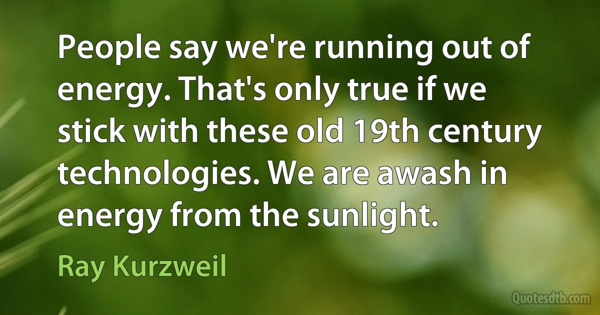 People say we're running out of energy. That's only true if we stick with these old 19th century technologies. We are awash in energy from the sunlight. (Ray Kurzweil)