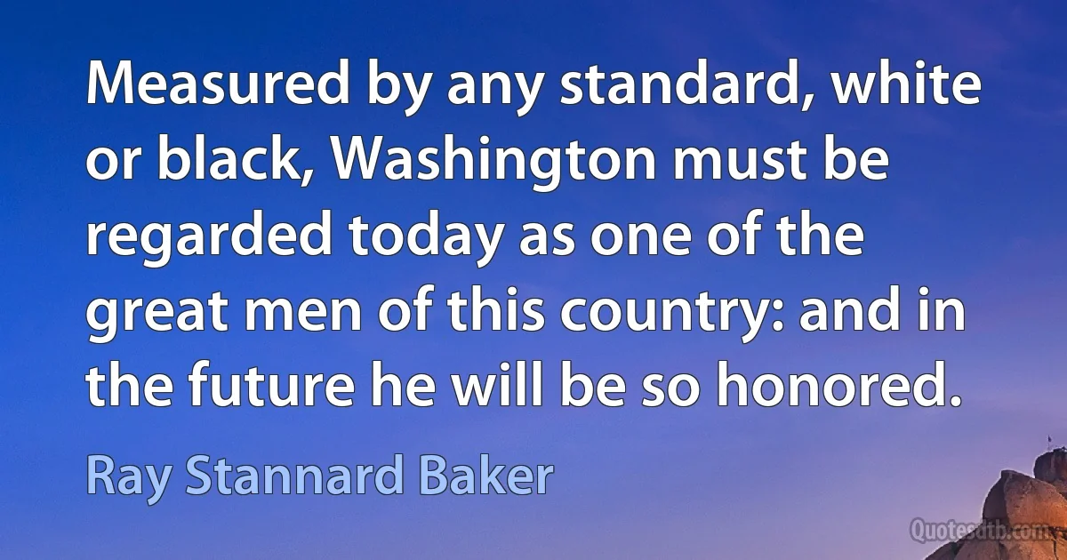 Measured by any standard, white or black, Washington must be regarded today as one of the great men of this country: and in the future he will be so honored. (Ray Stannard Baker)