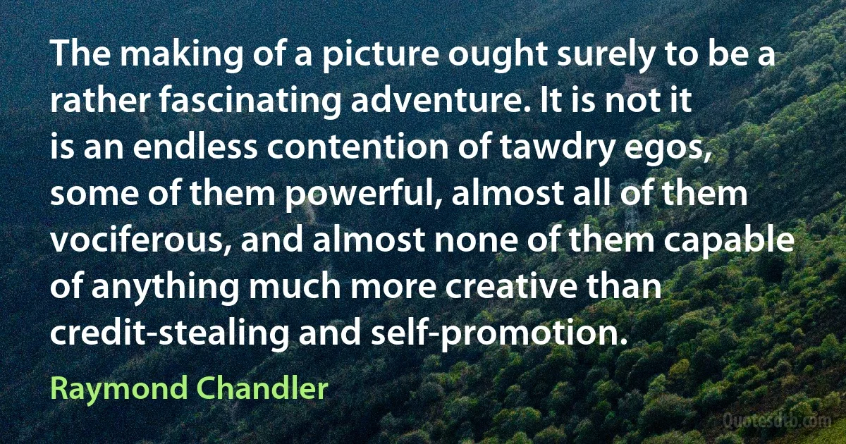 The making of a picture ought surely to be a rather fascinating adventure. It is not it is an endless contention of tawdry egos, some of them powerful, almost all of them vociferous, and almost none of them capable of anything much more creative than credit-stealing and self-promotion. (Raymond Chandler)