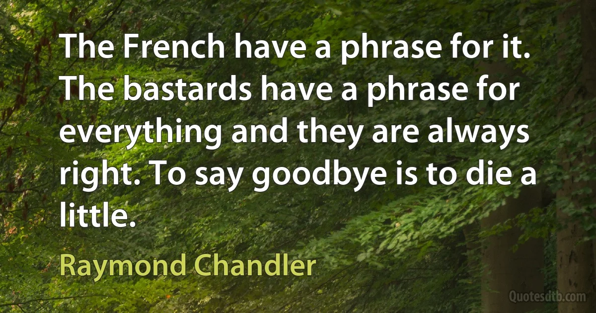 The French have a phrase for it. The bastards have a phrase for everything and they are always right. To say goodbye is to die a little. (Raymond Chandler)