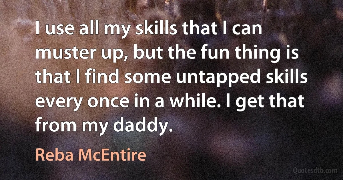 I use all my skills that I can muster up, but the fun thing is that I find some untapped skills every once in a while. I get that from my daddy. (Reba McEntire)