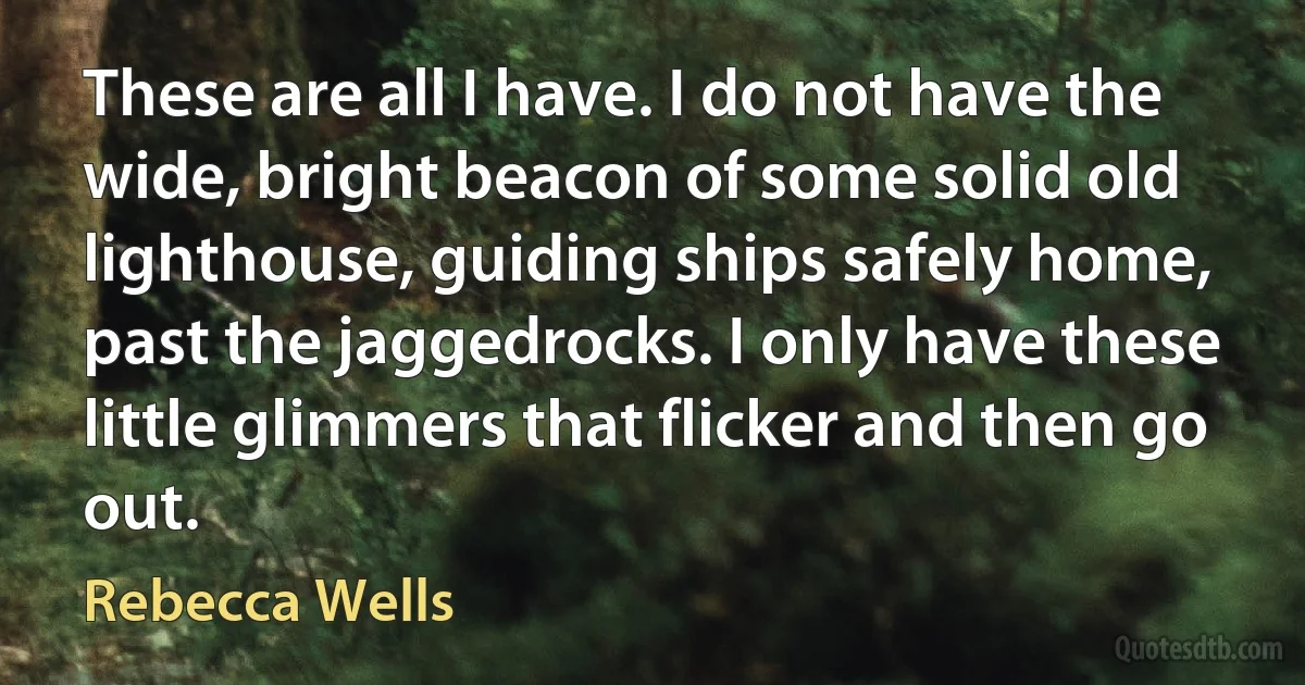 These are all I have. I do not have the wide, bright beacon of some solid old lighthouse, guiding ships safely home, past the jaggedrocks. I only have these little glimmers that flicker and then go out. (Rebecca Wells)