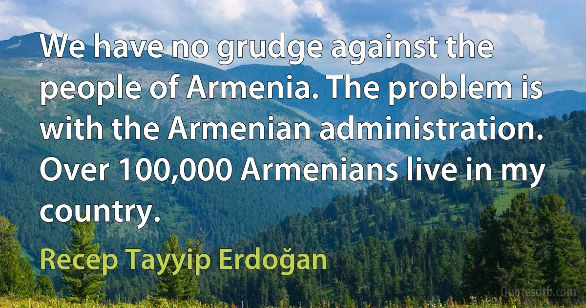 We have no grudge against the people of Armenia. The problem is with the Armenian administration. Over 100,000 Armenians live in my country. (Recep Tayyip Erdoğan)