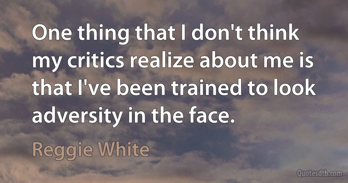 One thing that I don't think my critics realize about me is that I've been trained to look adversity in the face. (Reggie White)