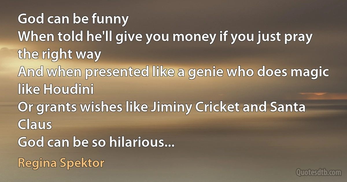 God can be funny
When told he'll give you money if you just pray the right way
And when presented like a genie who does magic like Houdini
Or grants wishes like Jiminy Cricket and Santa Claus
God can be so hilarious... (Regina Spektor)