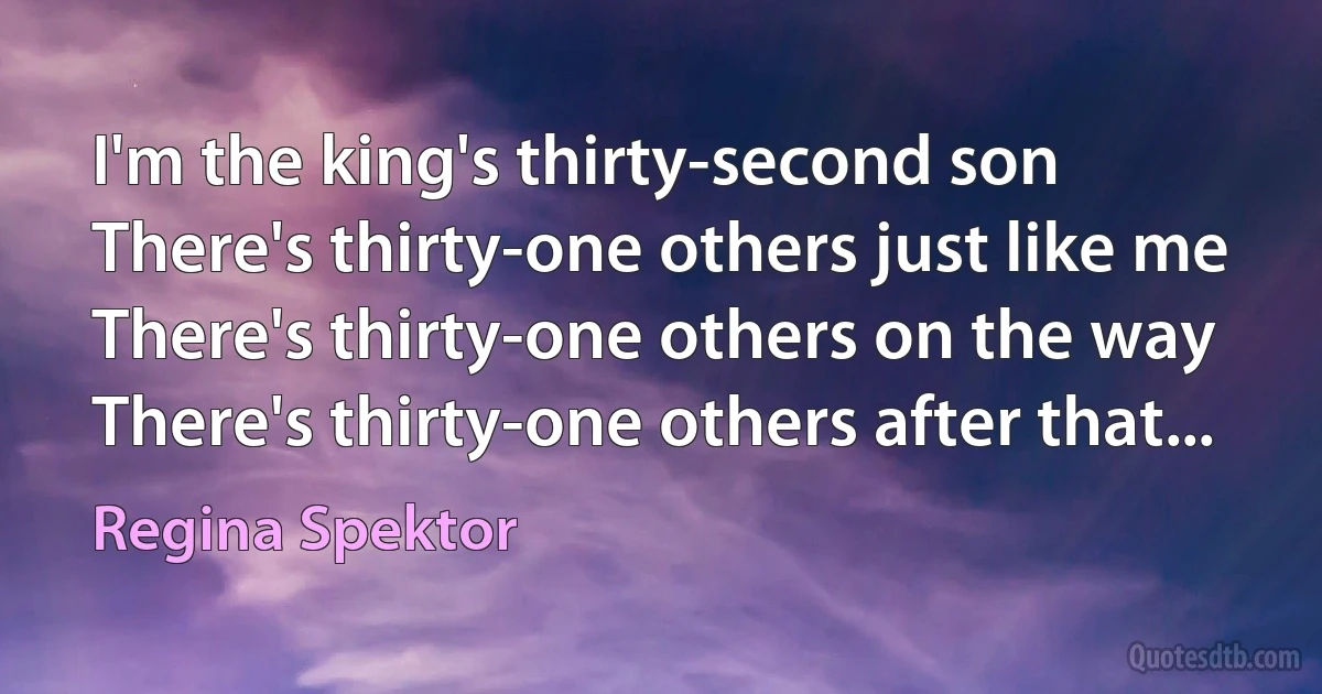 I'm the king's thirty-second son
There's thirty-one others just like me
There's thirty-one others on the way
There's thirty-one others after that... (Regina Spektor)