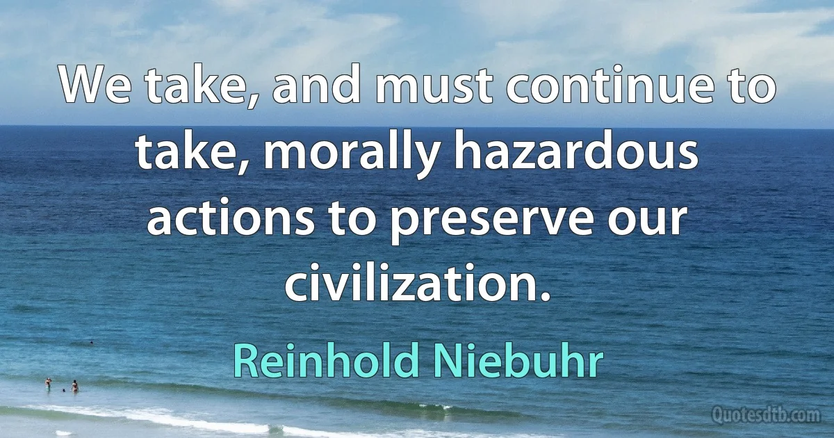 We take, and must continue to take, morally hazardous actions to preserve our civilization. (Reinhold Niebuhr)