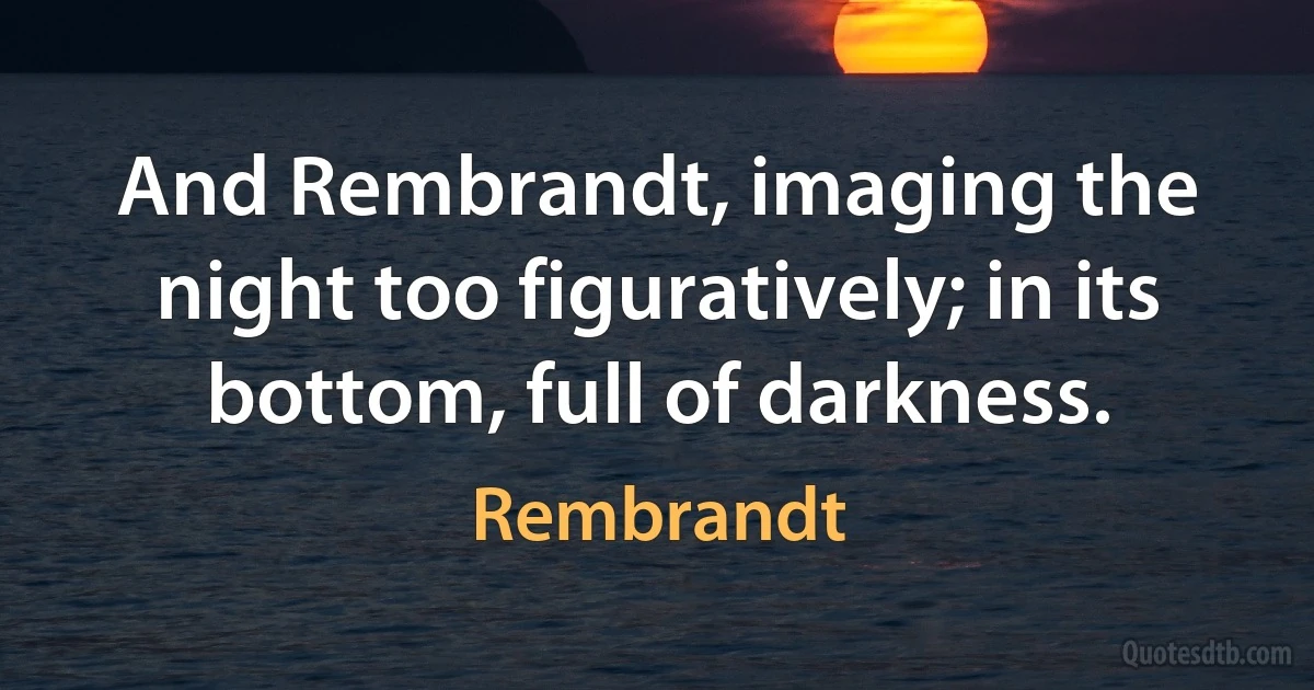 And Rembrandt, imaging the night too figuratively; in its bottom, full of darkness. (Rembrandt)