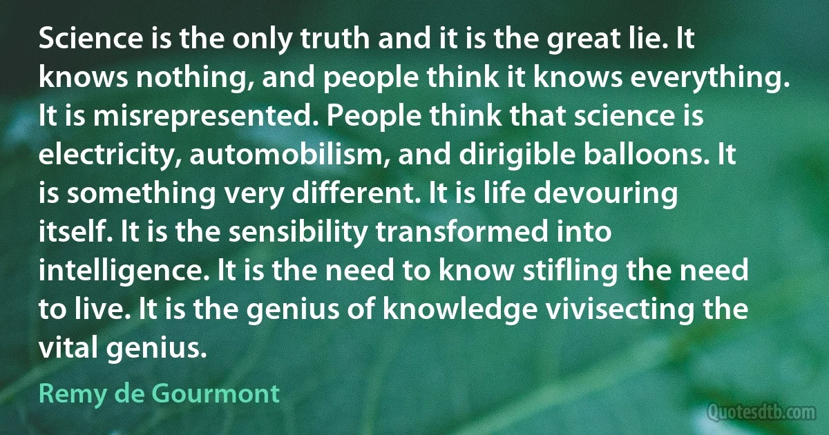 Science is the only truth and it is the great lie. It knows nothing, and people think it knows everything. It is misrepresented. People think that science is electricity, automobilism, and dirigible balloons. It is something very different. It is life devouring itself. It is the sensibility transformed into intelligence. It is the need to know stifling the need to live. It is the genius of knowledge vivisecting the vital genius. (Remy de Gourmont)