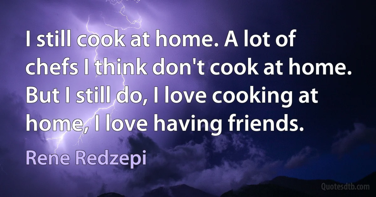 I still cook at home. A lot of chefs I think don't cook at home. But I still do, I love cooking at home, I love having friends. (Rene Redzepi)