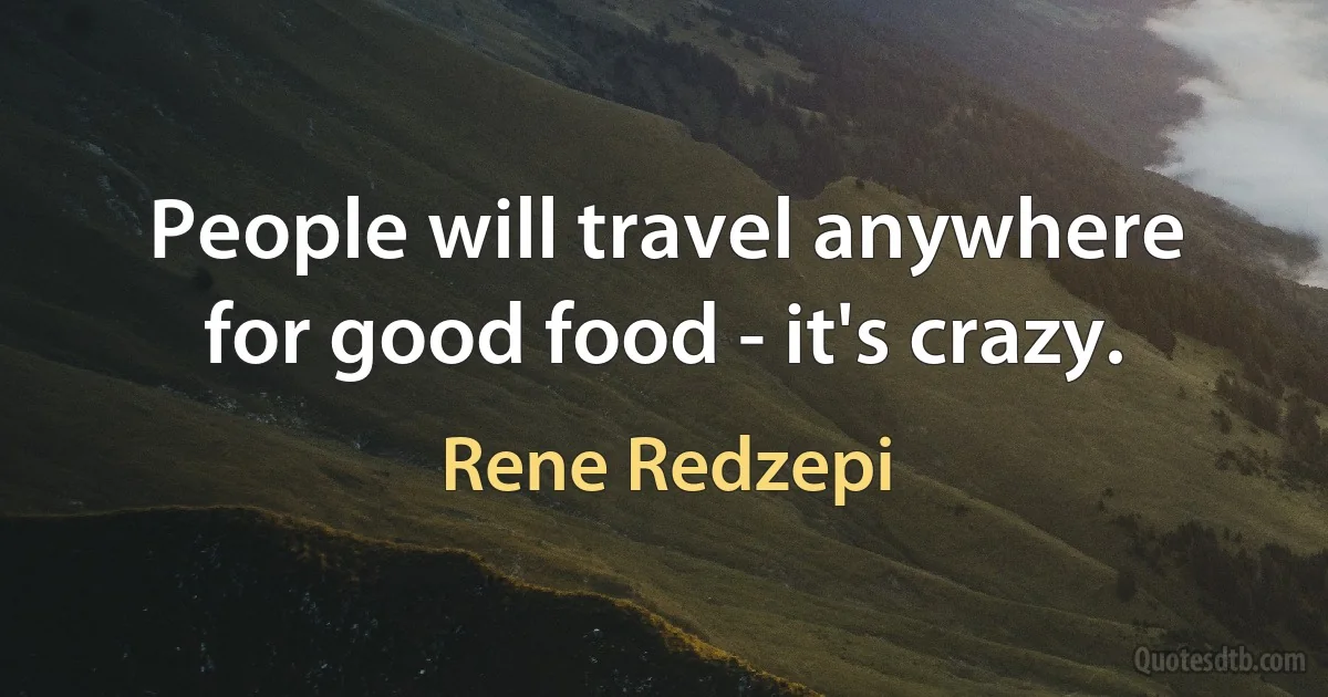 People will travel anywhere for good food - it's crazy. (Rene Redzepi)