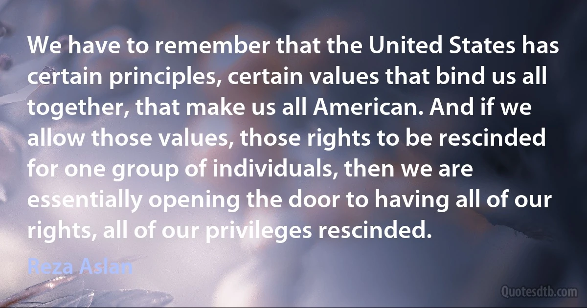 We have to remember that the United States has certain principles, certain values that bind us all together, that make us all American. And if we allow those values, those rights to be rescinded for one group of individuals, then we are essentially opening the door to having all of our rights, all of our privileges rescinded. (Reza Aslan)