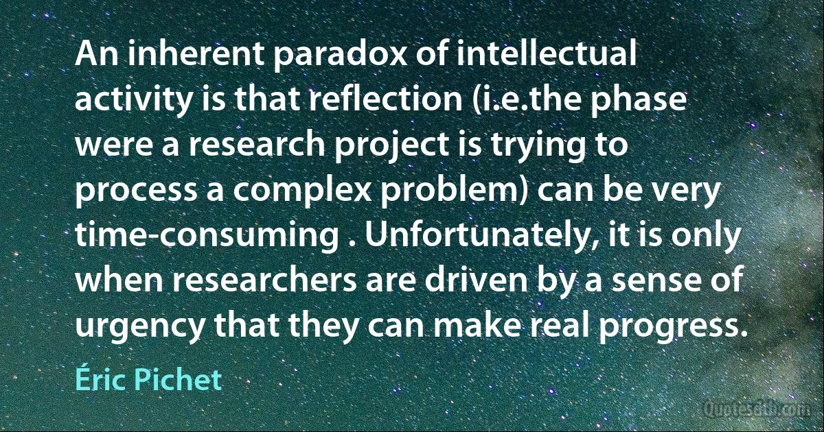 An inherent paradox of intellectual activity is that reflection (i.e.the phase were a research project is trying to process a complex problem) can be very time-consuming . Unfortunately, it is only when researchers are driven by a sense of urgency that they can make real progress. (Éric Pichet)