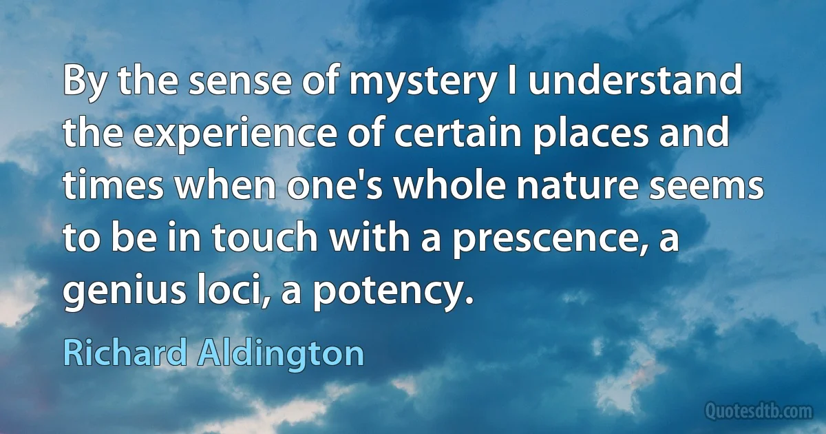 By the sense of mystery I understand the experience of certain places and times when one's whole nature seems to be in touch with a prescence, a genius loci, a potency. (Richard Aldington)