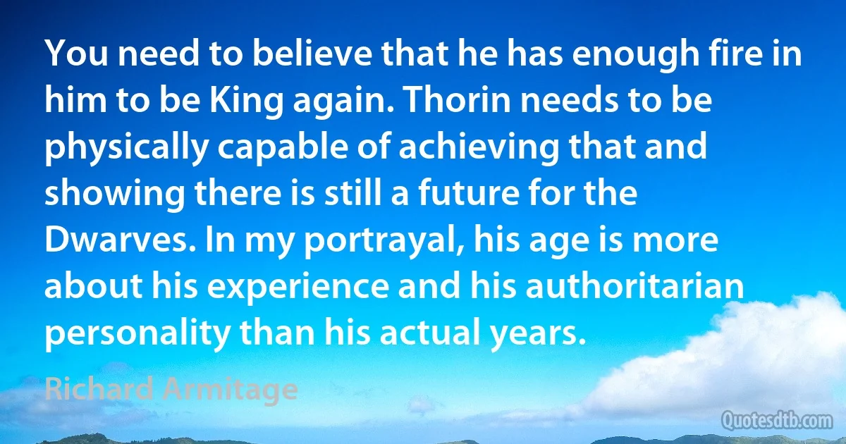 You need to believe that he has enough fire in him to be King again. Thorin needs to be physically capable of achieving that and showing there is still a future for the Dwarves. In my portrayal, his age is more about his experience and his authoritarian personality than his actual years. (Richard Armitage)