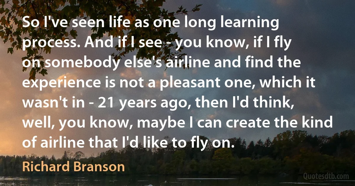 So I've seen life as one long learning process. And if I see - you know, if I fly on somebody else's airline and find the experience is not a pleasant one, which it wasn't in - 21 years ago, then I'd think, well, you know, maybe I can create the kind of airline that I'd like to fly on. (Richard Branson)