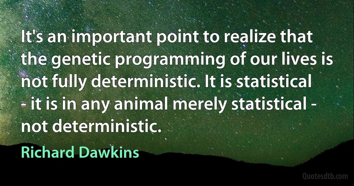 It's an important point to realize that the genetic programming of our lives is not fully deterministic. It is statistical - it is in any animal merely statistical - not deterministic. (Richard Dawkins)