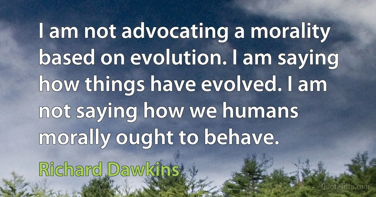 I am not advocating a morality based on evolution. I am saying how things have evolved. I am not saying how we humans morally ought to behave. (Richard Dawkins)