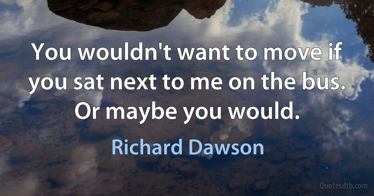 You wouldn't want to move if you sat next to me on the bus. Or maybe you would. (Richard Dawson)