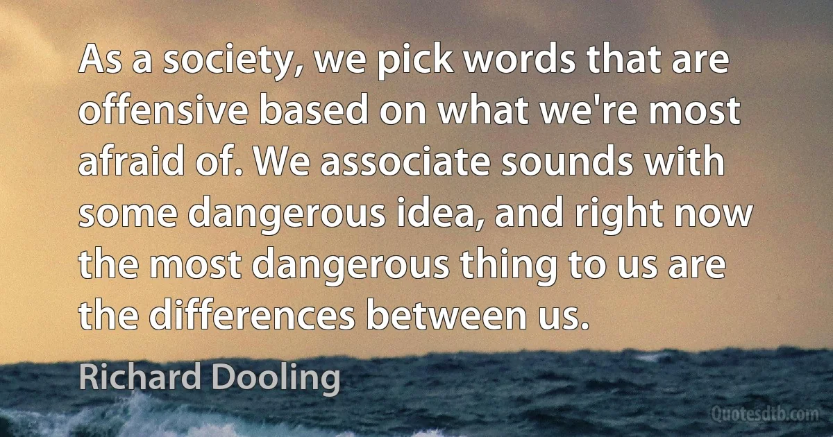 As a society, we pick words that are offensive based on what we're most afraid of. We associate sounds with some dangerous idea, and right now the most dangerous thing to us are the differences between us. (Richard Dooling)