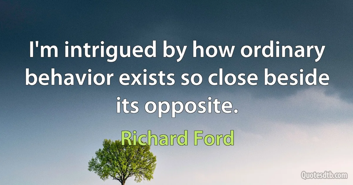 I'm intrigued by how ordinary behavior exists so close beside its opposite. (Richard Ford)