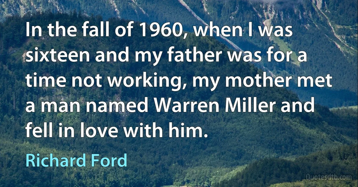 In the fall of 1960, when I was sixteen and my father was for a time not working, my mother met a man named Warren Miller and fell in love with him. (Richard Ford)