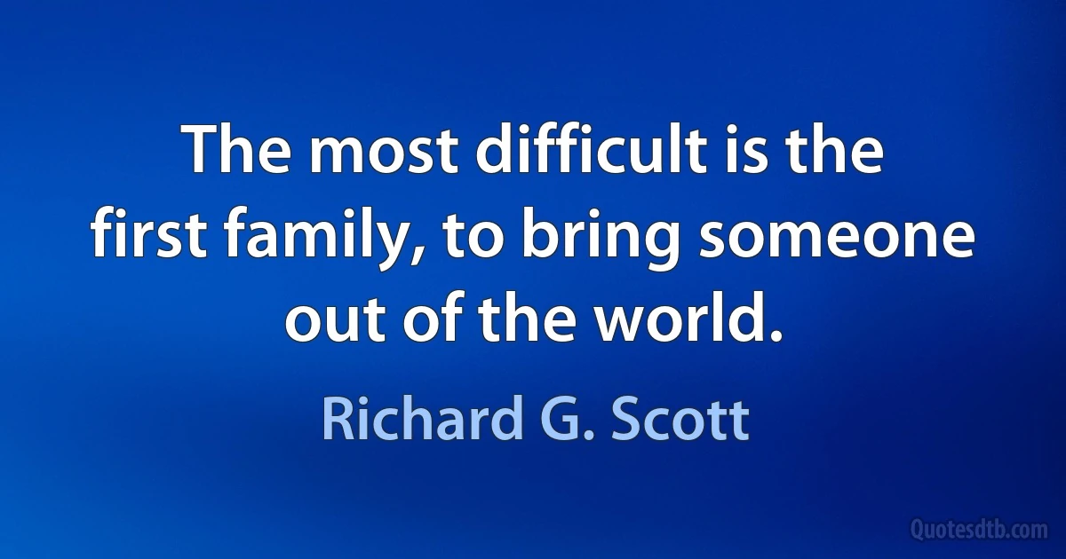 The most difficult is the first family, to bring someone out of the world. (Richard G. Scott)