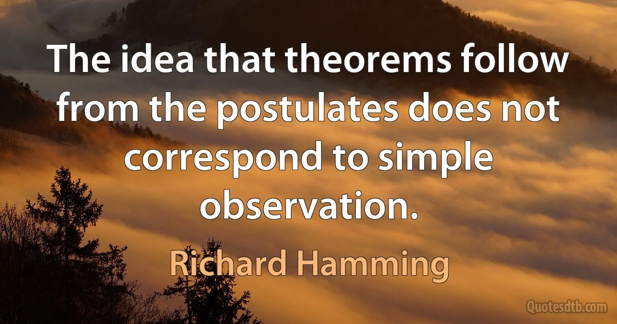 The idea that theorems follow from the postulates does not correspond to simple observation. (Richard Hamming)