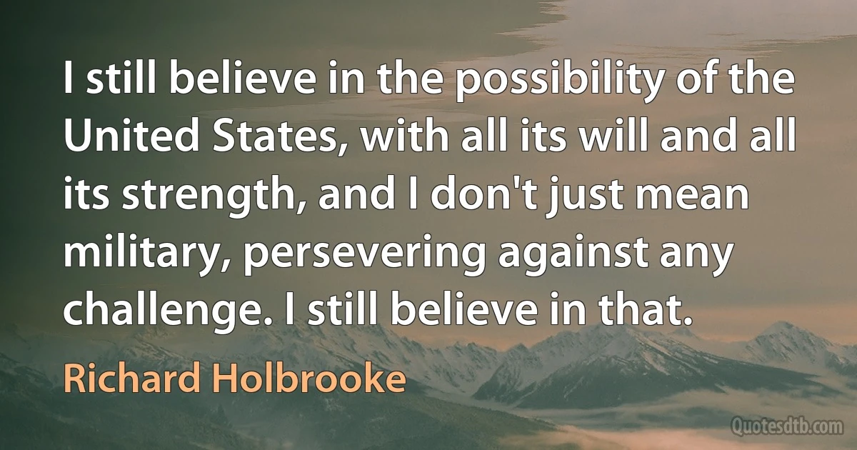 I still believe in the possibility of the United States, with all its will and all its strength, and I don't just mean military, persevering against any challenge. I still believe in that. (Richard Holbrooke)