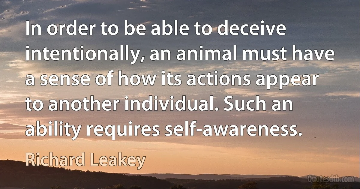 In order to be able to deceive intentionally, an animal must have a sense of how its actions appear to another individual. Such an ability requires self-awareness. (Richard Leakey)