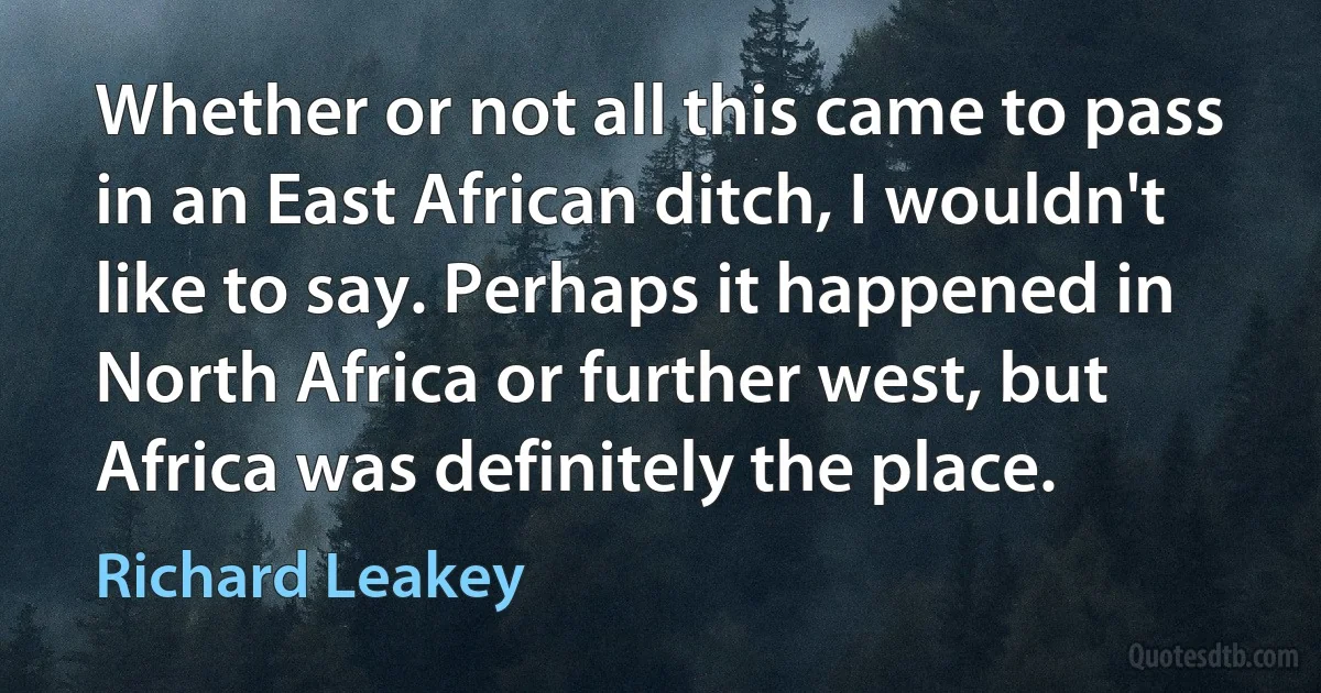 Whether or not all this came to pass in an East African ditch, I wouldn't like to say. Perhaps it happened in North Africa or further west, but Africa was definitely the place. (Richard Leakey)