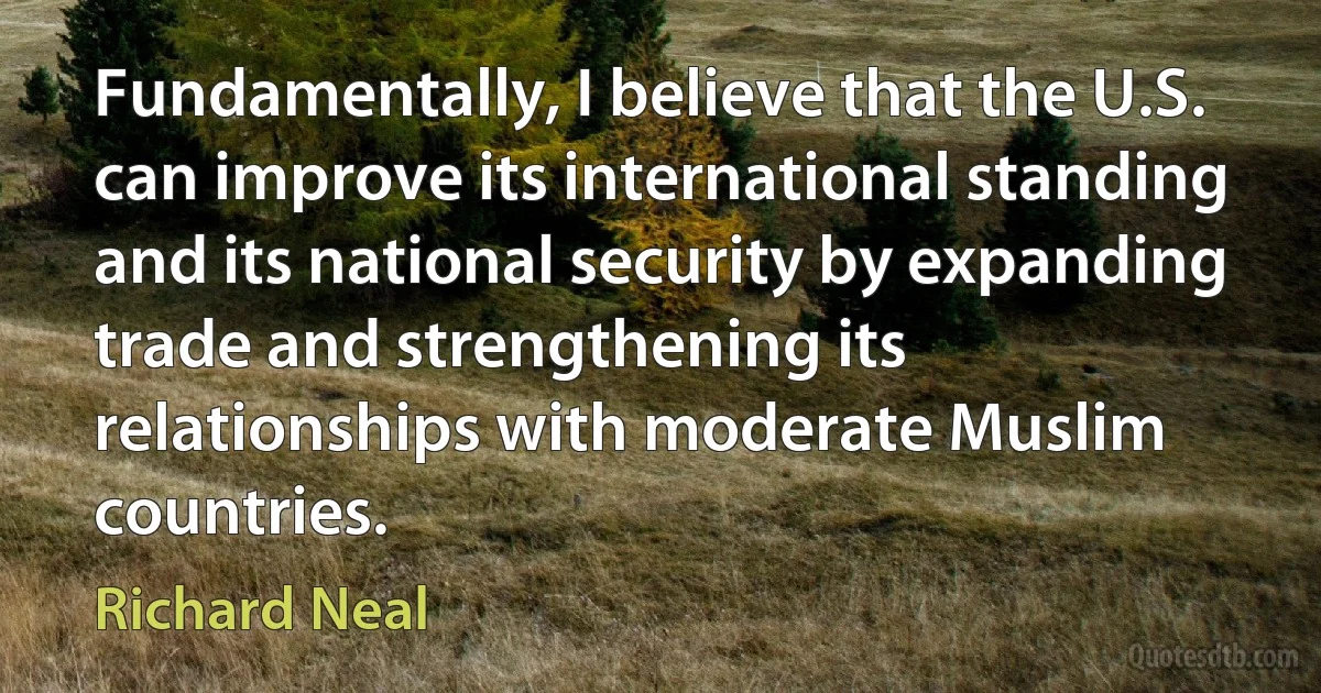 Fundamentally, I believe that the U.S. can improve its international standing and its national security by expanding trade and strengthening its relationships with moderate Muslim countries. (Richard Neal)