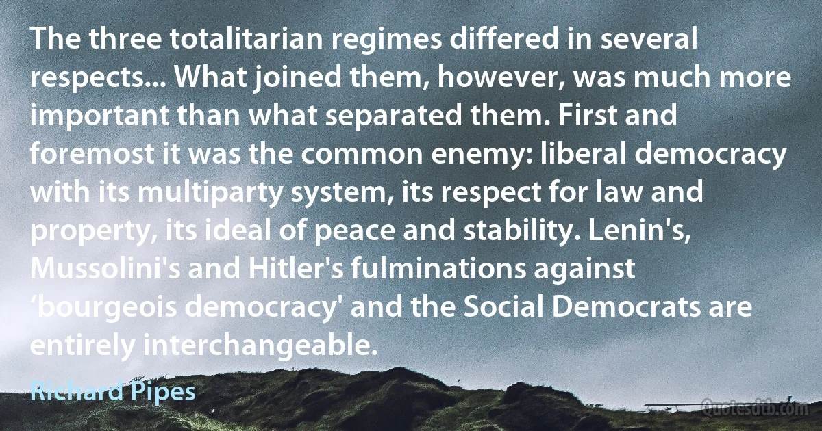 The three totalitarian regimes differed in several respects... What joined them, however, was much more important than what separated them. First and foremost it was the common enemy: liberal democracy with its multiparty system, its respect for law and property, its ideal of peace and stability. Lenin's, Mussolini's and Hitler's fulminations against ‘bourgeois democracy' and the Social Democrats are entirely interchangeable. (Richard Pipes)