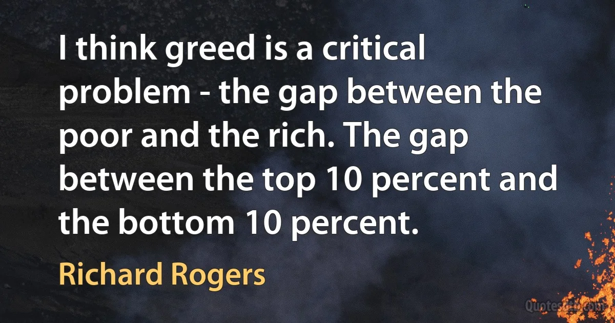 I think greed is a critical problem - the gap between the poor and the rich. The gap between the top 10 percent and the bottom 10 percent. (Richard Rogers)