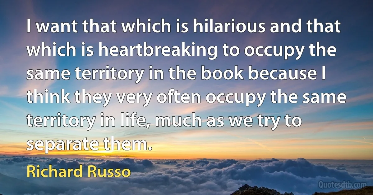 I want that which is hilarious and that which is heartbreaking to occupy the same territory in the book because I think they very often occupy the same territory in life, much as we try to separate them. (Richard Russo)