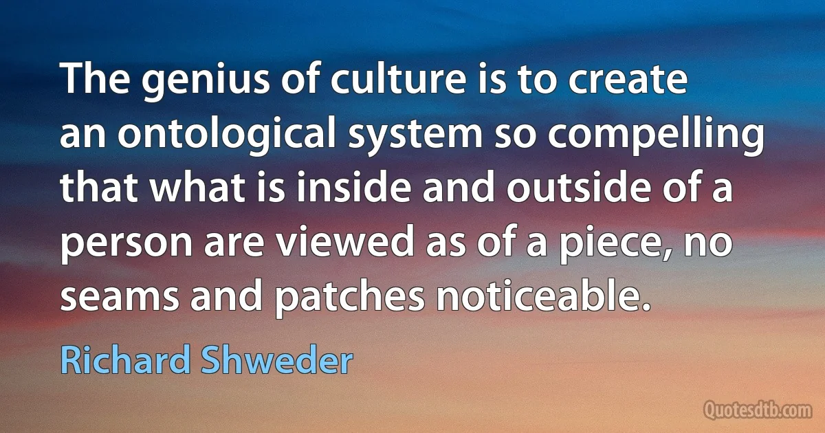 The genius of culture is to create an ontological system so compelling that what is inside and outside of a person are viewed as of a piece, no seams and patches noticeable. (Richard Shweder)