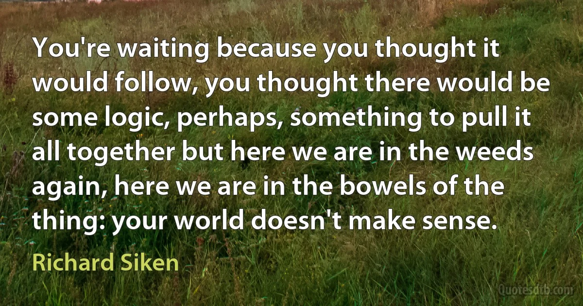 You're waiting because you thought it would follow, you thought there would be some logic, perhaps, something to pull it all together but here we are in the weeds again, here we are in the bowels of the thing: your world doesn't make sense. (Richard Siken)