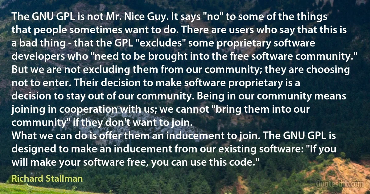 The GNU GPL is not Mr. Nice Guy. It says "no" to some of the things that people sometimes want to do. There are users who say that this is a bad thing - that the GPL "excludes" some proprietary software developers who "need to be brought into the free software community."
But we are not excluding them from our community; they are choosing not to enter. Their decision to make software proprietary is a decision to stay out of our community. Being in our community means joining in cooperation with us; we cannot "bring them into our community" if they don't want to join.
What we can do is offer them an inducement to join. The GNU GPL is designed to make an inducement from our existing software: "If you will make your software free, you can use this code." (Richard Stallman)